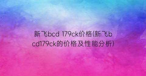 新飞bcd 179ck价格(新飞bcd179ck的价格及性能分析)